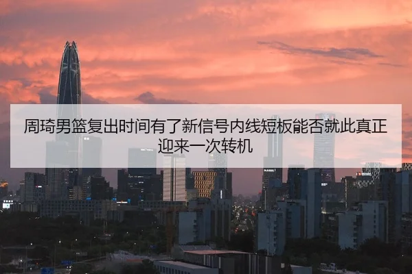 周琦男篮复出时间有了新信号内线短板能否就此真正迎来一次转机