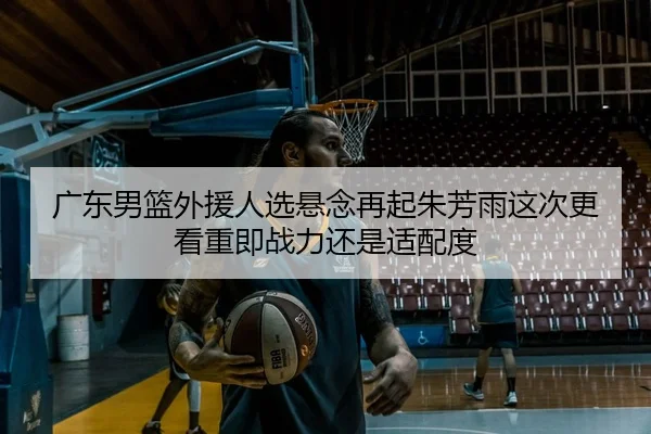 广东男篮外援人选悬念再起朱芳雨这次更看重即战力还是适配度